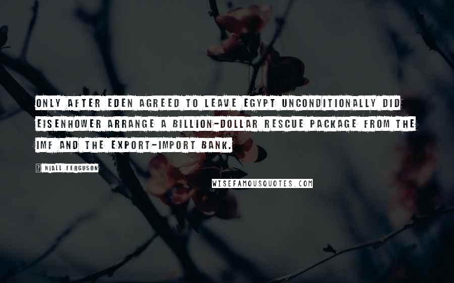 Niall Ferguson Quotes: Only after Eden agreed to leave Egypt unconditionally did Eisenhower arrange a billion-dollar rescue package from the IMF and the Export-Import Bank.