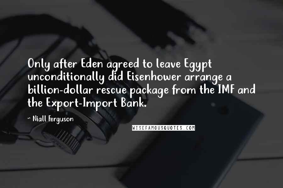 Niall Ferguson Quotes: Only after Eden agreed to leave Egypt unconditionally did Eisenhower arrange a billion-dollar rescue package from the IMF and the Export-Import Bank.