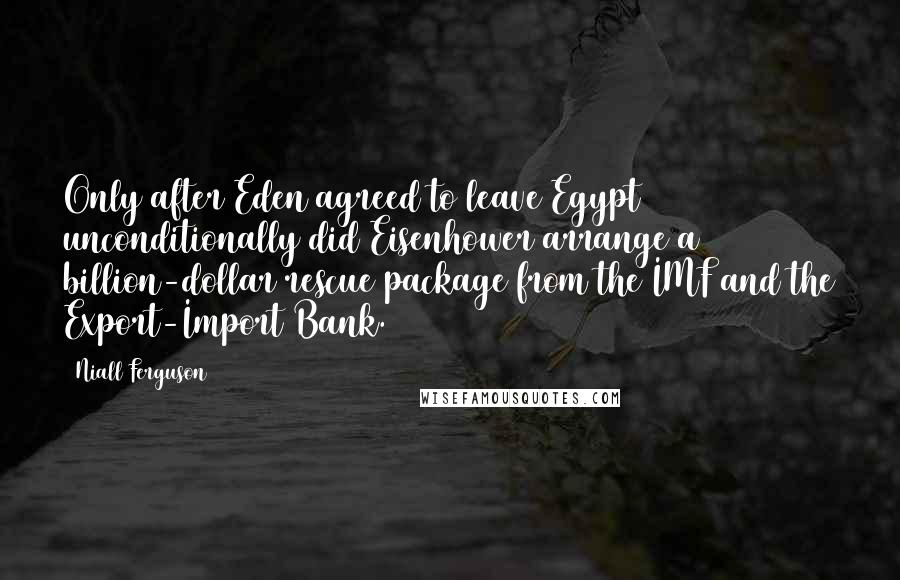 Niall Ferguson Quotes: Only after Eden agreed to leave Egypt unconditionally did Eisenhower arrange a billion-dollar rescue package from the IMF and the Export-Import Bank.