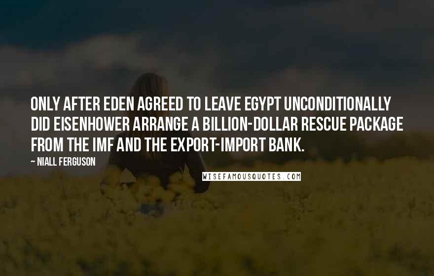 Niall Ferguson Quotes: Only after Eden agreed to leave Egypt unconditionally did Eisenhower arrange a billion-dollar rescue package from the IMF and the Export-Import Bank.