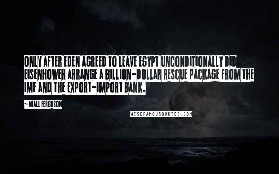 Niall Ferguson Quotes: Only after Eden agreed to leave Egypt unconditionally did Eisenhower arrange a billion-dollar rescue package from the IMF and the Export-Import Bank.