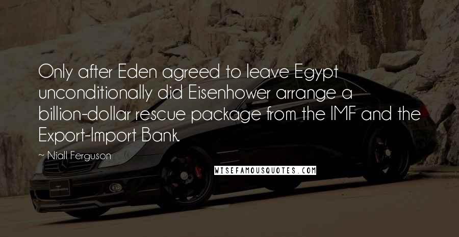 Niall Ferguson Quotes: Only after Eden agreed to leave Egypt unconditionally did Eisenhower arrange a billion-dollar rescue package from the IMF and the Export-Import Bank.