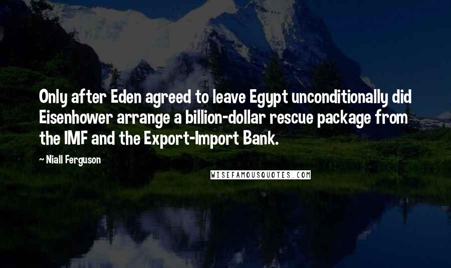 Niall Ferguson Quotes: Only after Eden agreed to leave Egypt unconditionally did Eisenhower arrange a billion-dollar rescue package from the IMF and the Export-Import Bank.