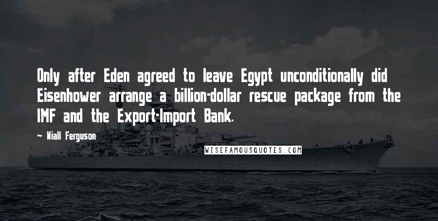 Niall Ferguson Quotes: Only after Eden agreed to leave Egypt unconditionally did Eisenhower arrange a billion-dollar rescue package from the IMF and the Export-Import Bank.