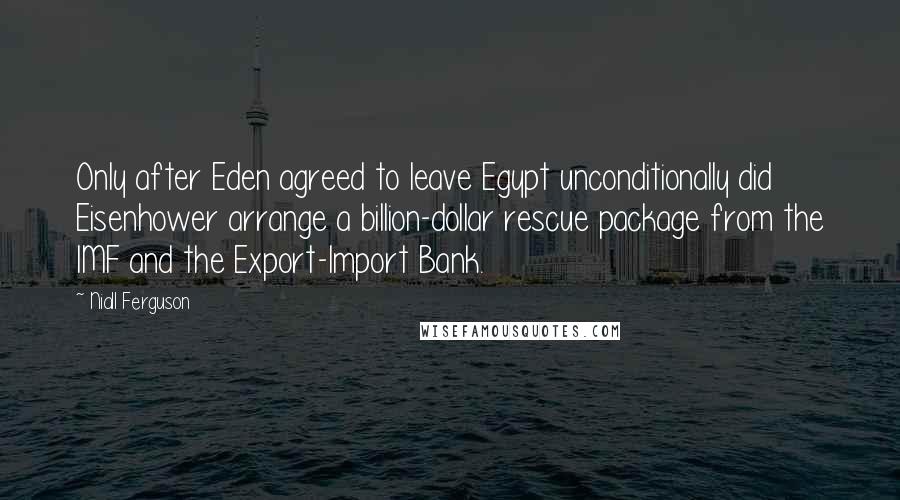 Niall Ferguson Quotes: Only after Eden agreed to leave Egypt unconditionally did Eisenhower arrange a billion-dollar rescue package from the IMF and the Export-Import Bank.