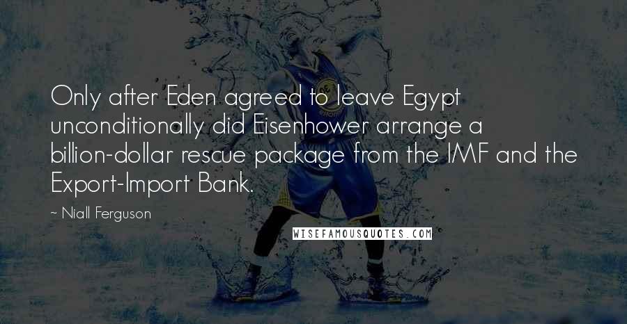 Niall Ferguson Quotes: Only after Eden agreed to leave Egypt unconditionally did Eisenhower arrange a billion-dollar rescue package from the IMF and the Export-Import Bank.