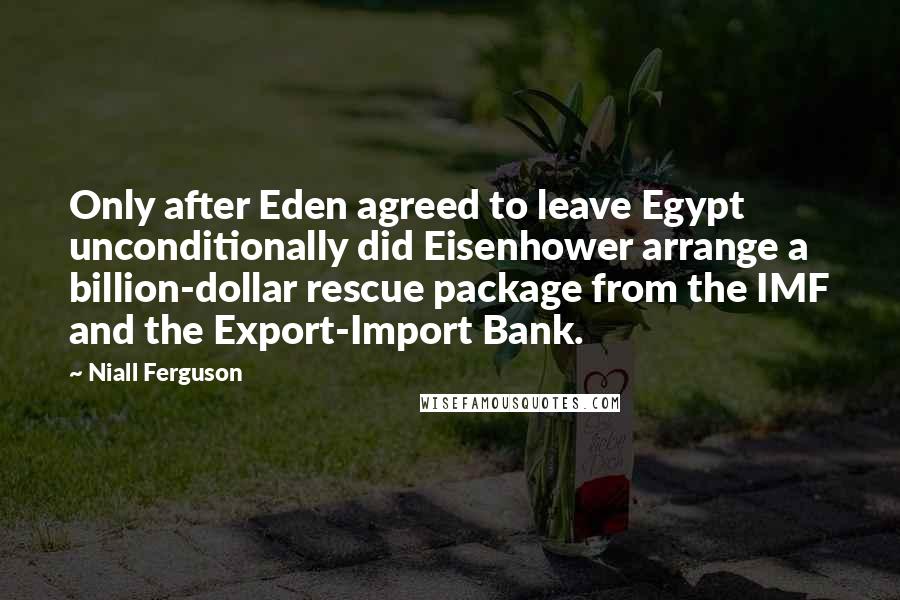 Niall Ferguson Quotes: Only after Eden agreed to leave Egypt unconditionally did Eisenhower arrange a billion-dollar rescue package from the IMF and the Export-Import Bank.