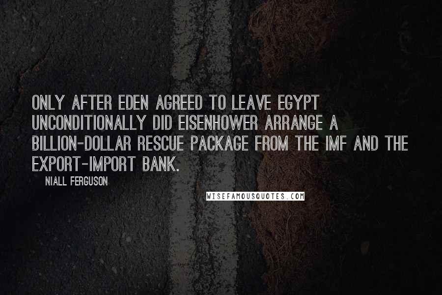 Niall Ferguson Quotes: Only after Eden agreed to leave Egypt unconditionally did Eisenhower arrange a billion-dollar rescue package from the IMF and the Export-Import Bank.