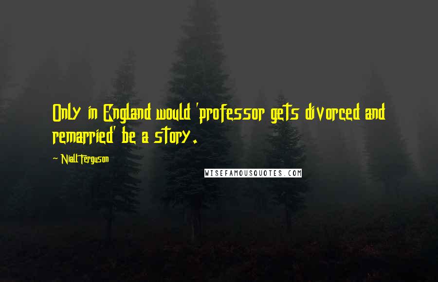 Niall Ferguson Quotes: Only in England would 'professor gets divorced and remarried' be a story.