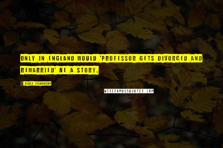 Niall Ferguson Quotes: Only in England would 'professor gets divorced and remarried' be a story.