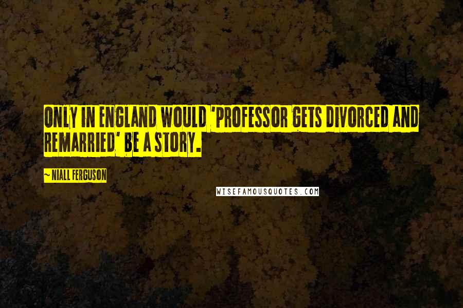Niall Ferguson Quotes: Only in England would 'professor gets divorced and remarried' be a story.