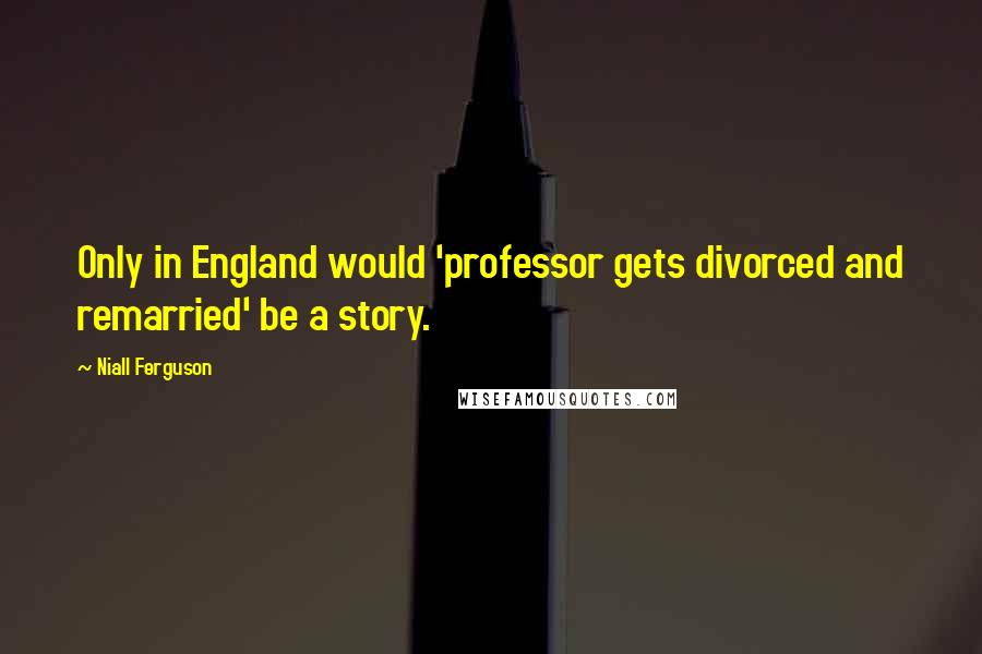 Niall Ferguson Quotes: Only in England would 'professor gets divorced and remarried' be a story.