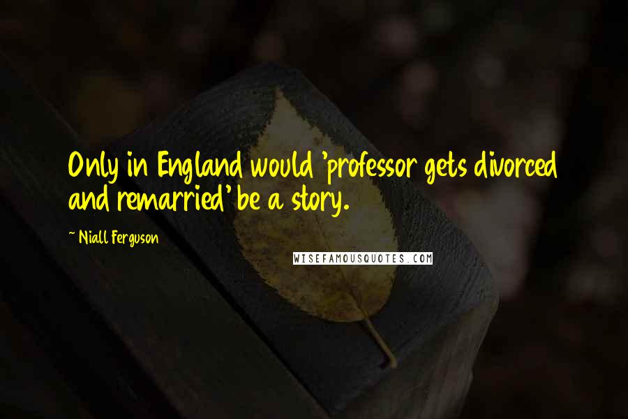 Niall Ferguson Quotes: Only in England would 'professor gets divorced and remarried' be a story.