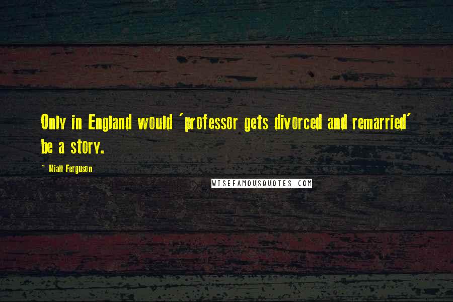 Niall Ferguson Quotes: Only in England would 'professor gets divorced and remarried' be a story.