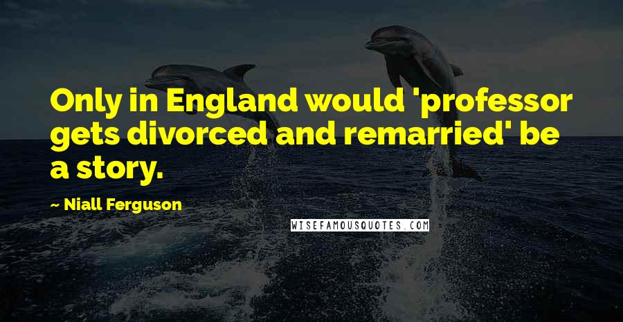 Niall Ferguson Quotes: Only in England would 'professor gets divorced and remarried' be a story.