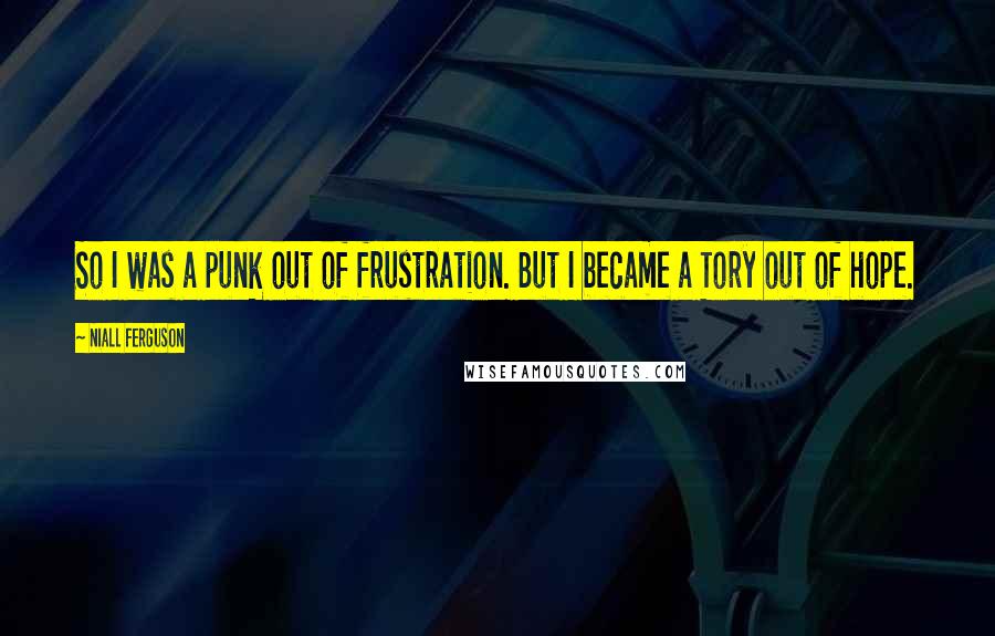 Niall Ferguson Quotes: So I was a punk out of frustration. But I became a Tory out of hope.