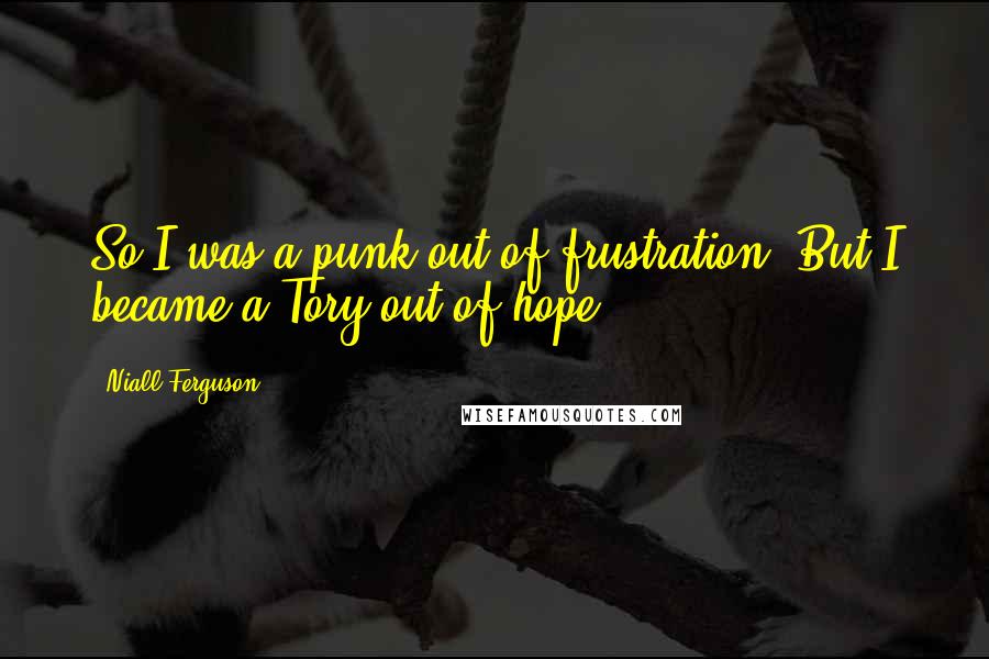 Niall Ferguson Quotes: So I was a punk out of frustration. But I became a Tory out of hope.