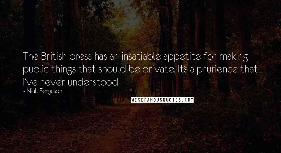 Niall Ferguson Quotes: The British press has an insatiable appetite for making public things that should be private. It's a prurience that I've never understood.