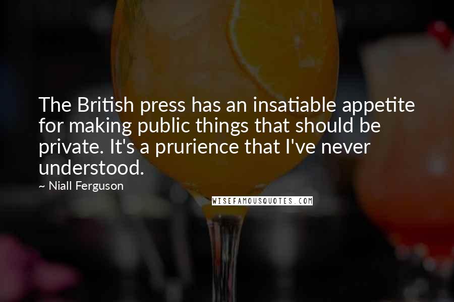 Niall Ferguson Quotes: The British press has an insatiable appetite for making public things that should be private. It's a prurience that I've never understood.