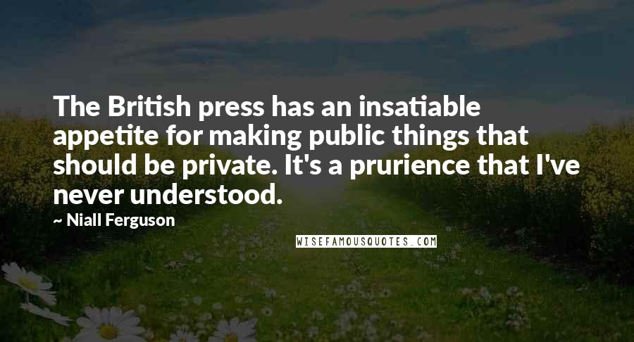 Niall Ferguson Quotes: The British press has an insatiable appetite for making public things that should be private. It's a prurience that I've never understood.