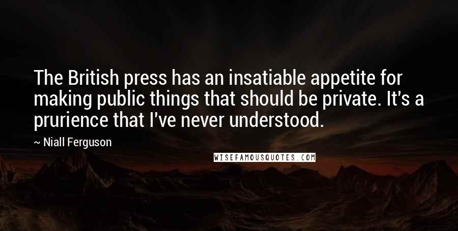 Niall Ferguson Quotes: The British press has an insatiable appetite for making public things that should be private. It's a prurience that I've never understood.