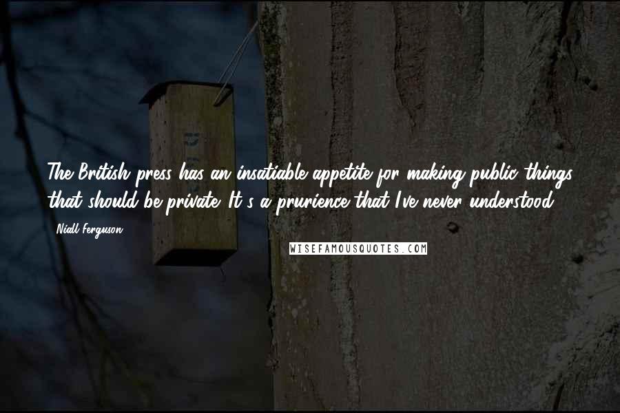 Niall Ferguson Quotes: The British press has an insatiable appetite for making public things that should be private. It's a prurience that I've never understood.