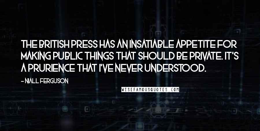 Niall Ferguson Quotes: The British press has an insatiable appetite for making public things that should be private. It's a prurience that I've never understood.