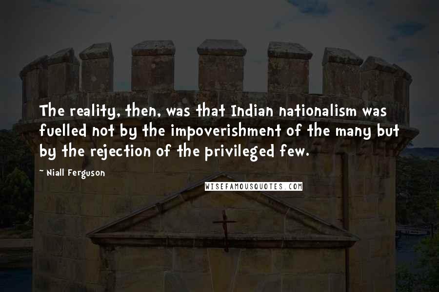 Niall Ferguson Quotes: The reality, then, was that Indian nationalism was fuelled not by the impoverishment of the many but by the rejection of the privileged few.