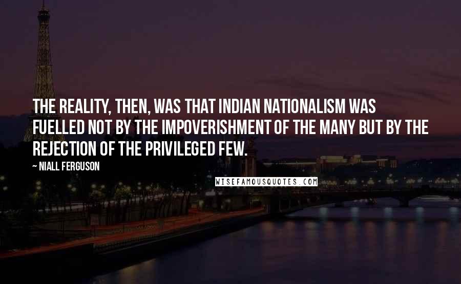 Niall Ferguson Quotes: The reality, then, was that Indian nationalism was fuelled not by the impoverishment of the many but by the rejection of the privileged few.