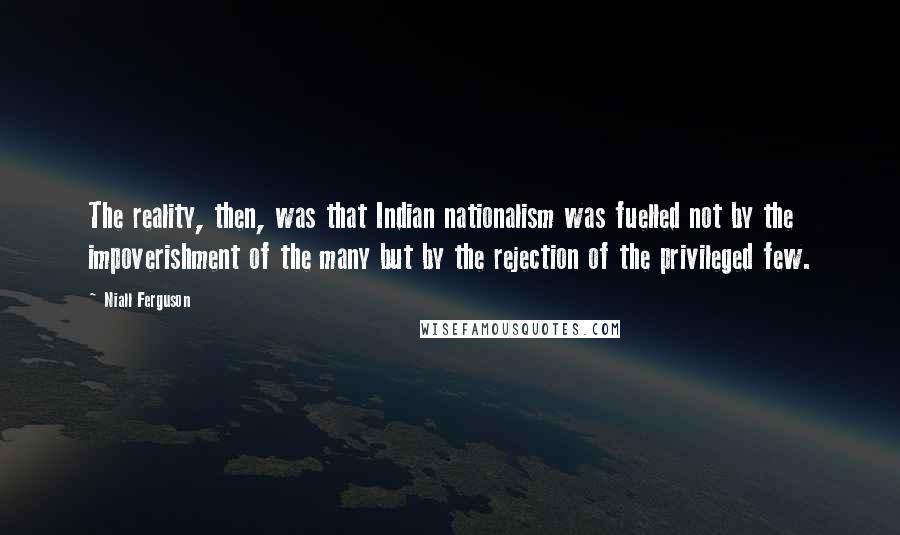 Niall Ferguson Quotes: The reality, then, was that Indian nationalism was fuelled not by the impoverishment of the many but by the rejection of the privileged few.