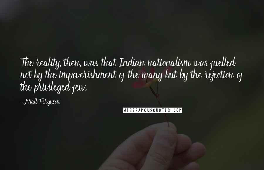 Niall Ferguson Quotes: The reality, then, was that Indian nationalism was fuelled not by the impoverishment of the many but by the rejection of the privileged few.