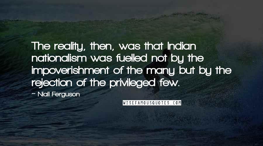 Niall Ferguson Quotes: The reality, then, was that Indian nationalism was fuelled not by the impoverishment of the many but by the rejection of the privileged few.