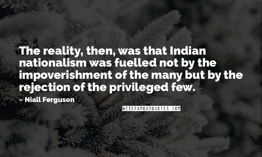 Niall Ferguson Quotes: The reality, then, was that Indian nationalism was fuelled not by the impoverishment of the many but by the rejection of the privileged few.
