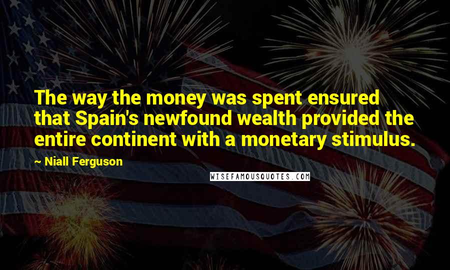 Niall Ferguson Quotes: The way the money was spent ensured that Spain's newfound wealth provided the entire continent with a monetary stimulus.