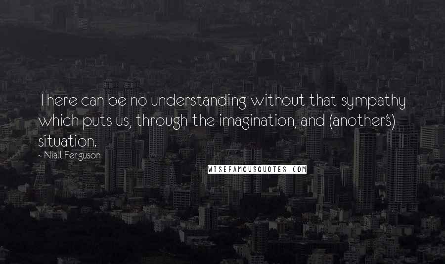 Niall Ferguson Quotes: There can be no understanding without that sympathy which puts us, through the imagination, and (another's) situation.