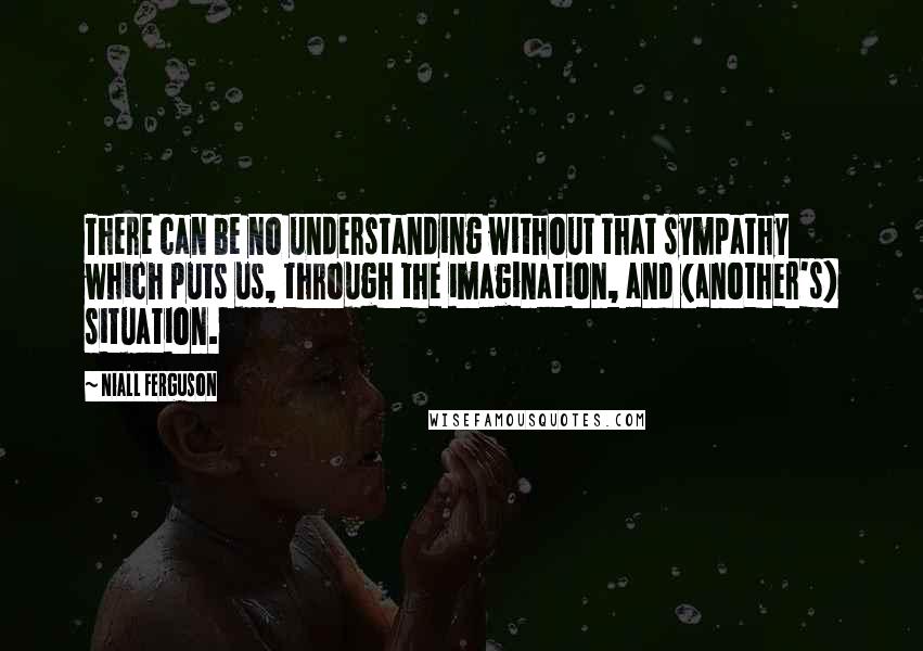 Niall Ferguson Quotes: There can be no understanding without that sympathy which puts us, through the imagination, and (another's) situation.