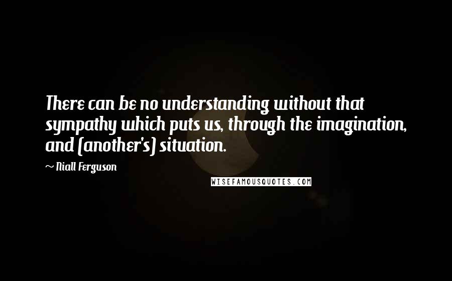 Niall Ferguson Quotes: There can be no understanding without that sympathy which puts us, through the imagination, and (another's) situation.