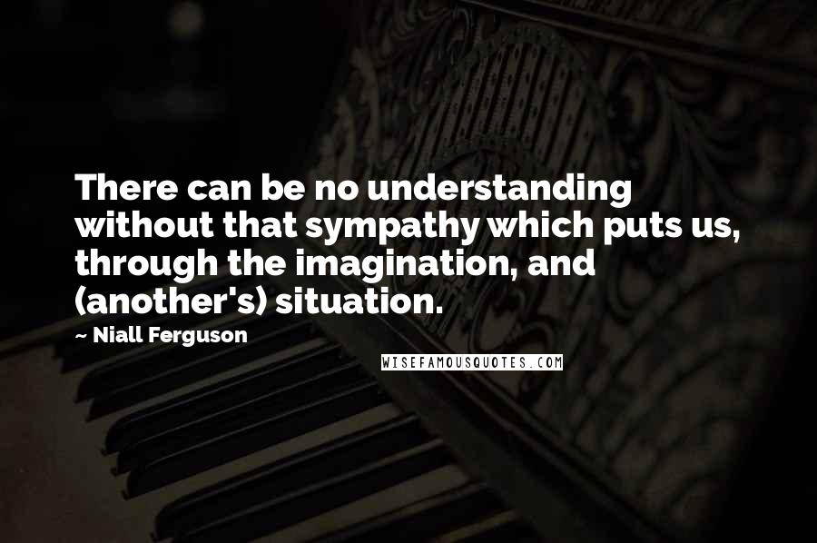 Niall Ferguson Quotes: There can be no understanding without that sympathy which puts us, through the imagination, and (another's) situation.