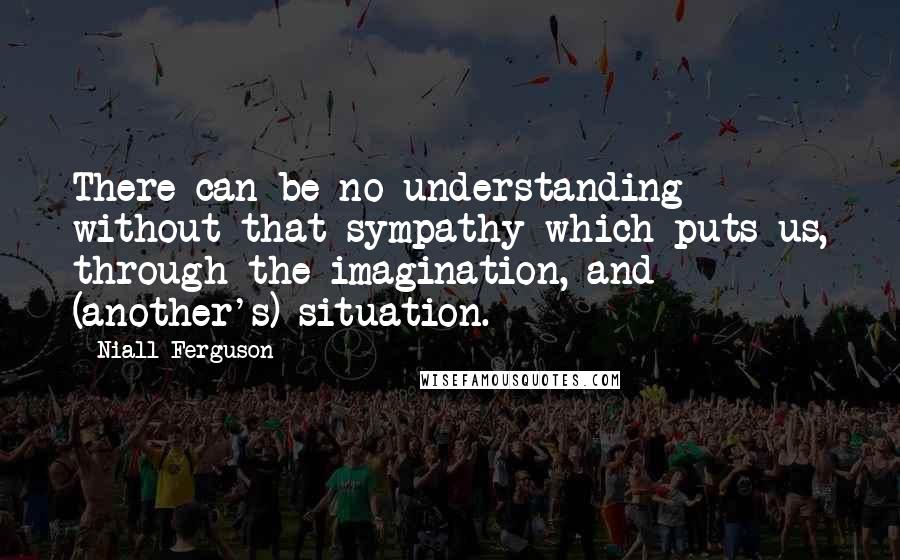 Niall Ferguson Quotes: There can be no understanding without that sympathy which puts us, through the imagination, and (another's) situation.