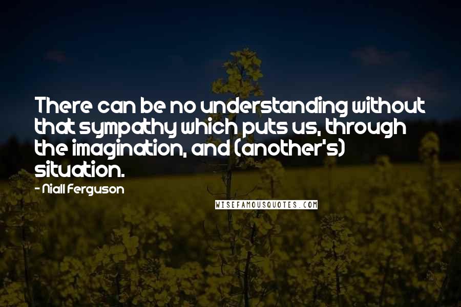 Niall Ferguson Quotes: There can be no understanding without that sympathy which puts us, through the imagination, and (another's) situation.