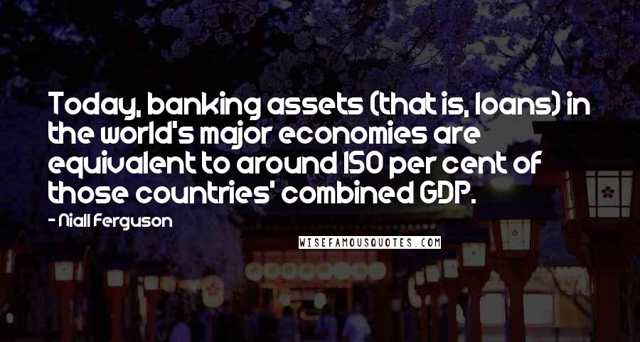 Niall Ferguson Quotes: Today, banking assets (that is, loans) in the world's major economies are equivalent to around 150 per cent of those countries' combined GDP.