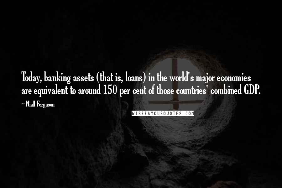 Niall Ferguson Quotes: Today, banking assets (that is, loans) in the world's major economies are equivalent to around 150 per cent of those countries' combined GDP.