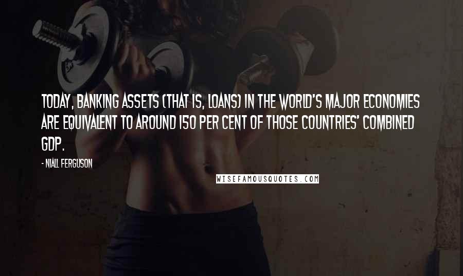 Niall Ferguson Quotes: Today, banking assets (that is, loans) in the world's major economies are equivalent to around 150 per cent of those countries' combined GDP.