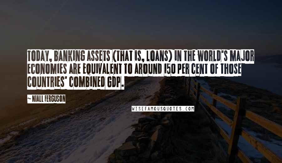 Niall Ferguson Quotes: Today, banking assets (that is, loans) in the world's major economies are equivalent to around 150 per cent of those countries' combined GDP.