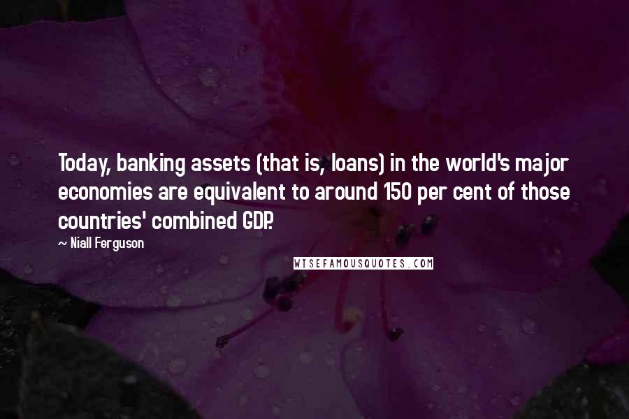 Niall Ferguson Quotes: Today, banking assets (that is, loans) in the world's major economies are equivalent to around 150 per cent of those countries' combined GDP.