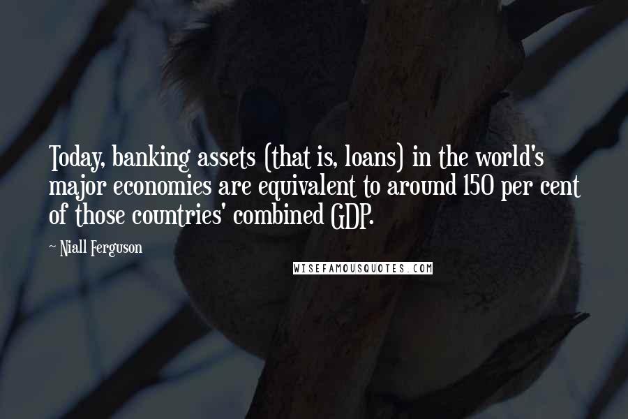 Niall Ferguson Quotes: Today, banking assets (that is, loans) in the world's major economies are equivalent to around 150 per cent of those countries' combined GDP.