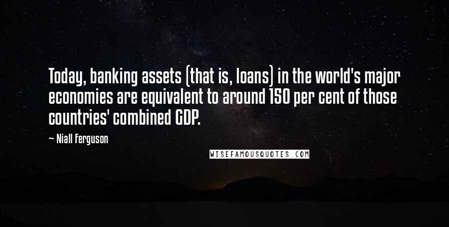 Niall Ferguson Quotes: Today, banking assets (that is, loans) in the world's major economies are equivalent to around 150 per cent of those countries' combined GDP.