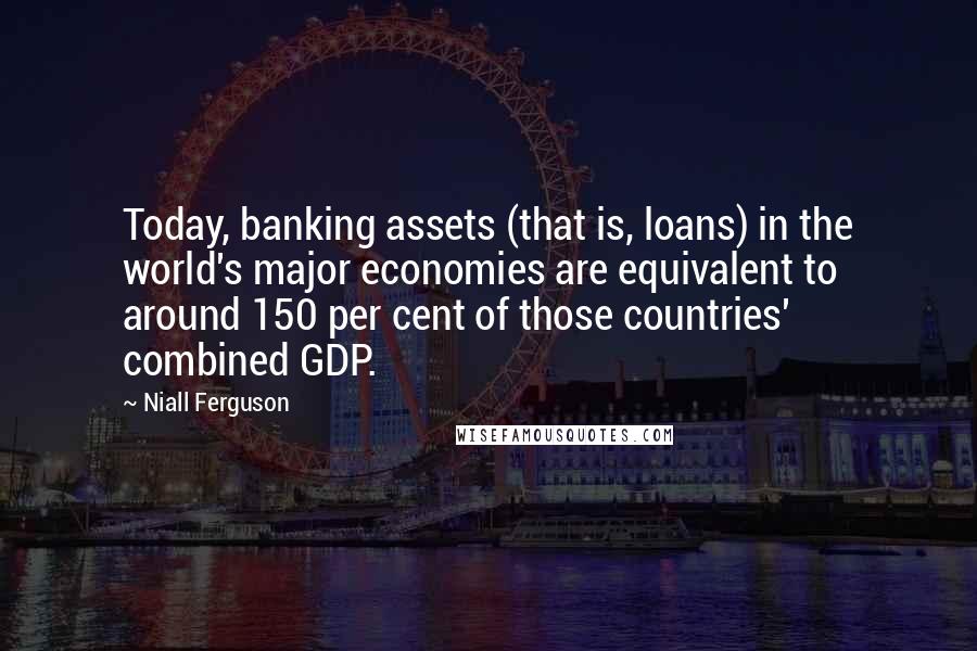Niall Ferguson Quotes: Today, banking assets (that is, loans) in the world's major economies are equivalent to around 150 per cent of those countries' combined GDP.