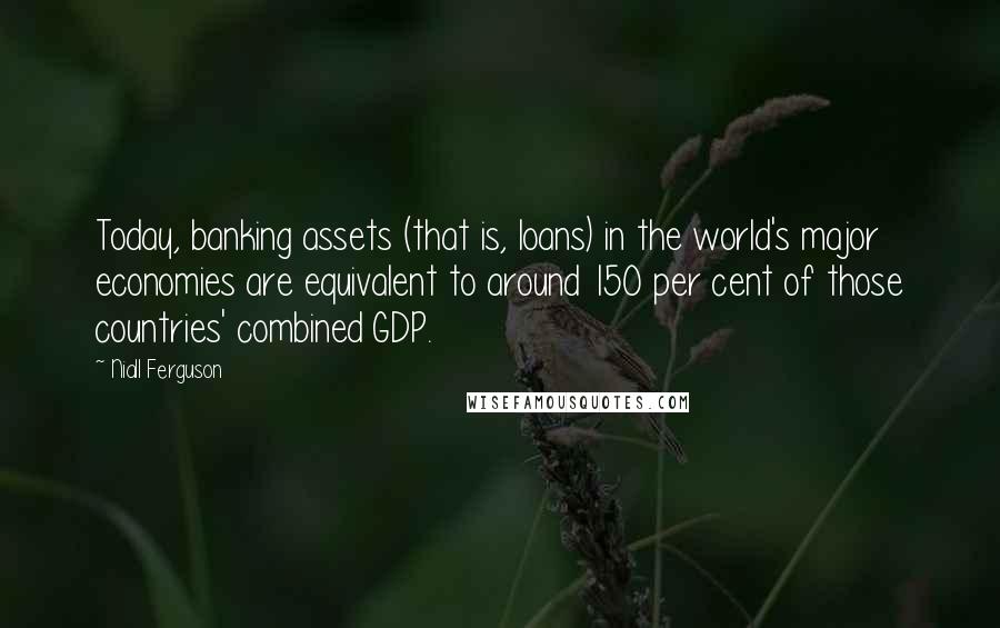 Niall Ferguson Quotes: Today, banking assets (that is, loans) in the world's major economies are equivalent to around 150 per cent of those countries' combined GDP.