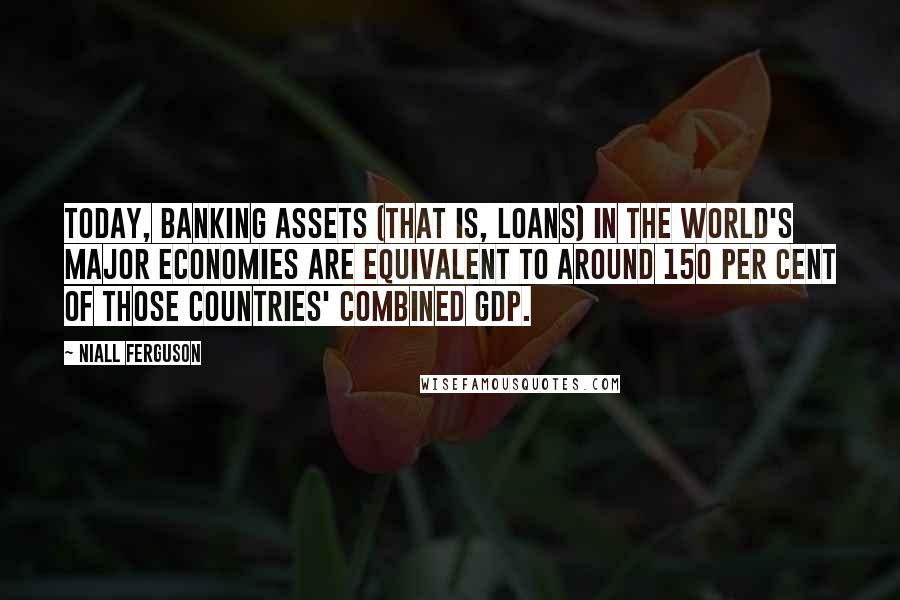 Niall Ferguson Quotes: Today, banking assets (that is, loans) in the world's major economies are equivalent to around 150 per cent of those countries' combined GDP.